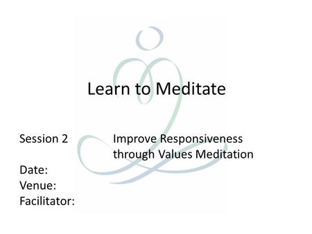 Learn to Meditate Session 2 Improve Responsiveness through Values Meditation Date: Venue: Facilitator: