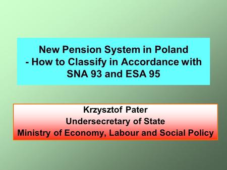 New Pension System in Poland - How to Classify in Accordance with SNA 93 and ESA 95 Krzysztof Pater Undersecretary of State Ministry of Economy, Labour.