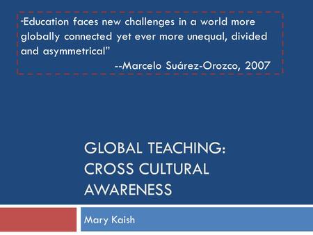 GLOBAL TEACHING: CROSS CULTURAL AWARENESS Mary Kaish “ Education faces new challenges in a world more globally connected yet ever more unequal, divided.