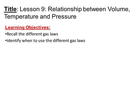 Title: Lesson 9: Relationship between Volume, Temperature and Pressure Learning Objectives: Recall the different gas laws Identify when to use the different.