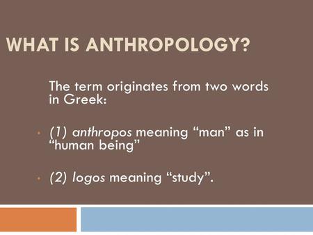 WHAT IS ANTHROPOLOGY? The term originates from two words in Greek: (1) anthropos meaning “man” as in “human being” (2) logos meaning “study”.
