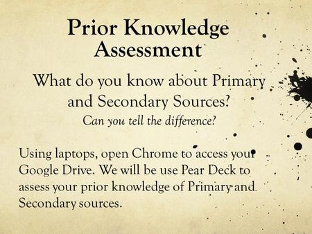 Prior Knowledge Assessment What do you know about Primary and Secondary Sources? Can you tell the difference? Using laptops, open Chrome to access your.