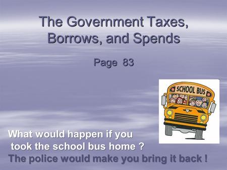 The Government Taxes, Borrows, and Spends Page 83 What would happen if you took the school bus home ? The police would make you bring it back ! took the.