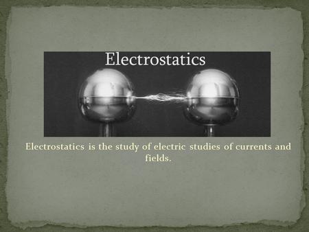 Electrostatics is the study of electric studies of currents and fields.
