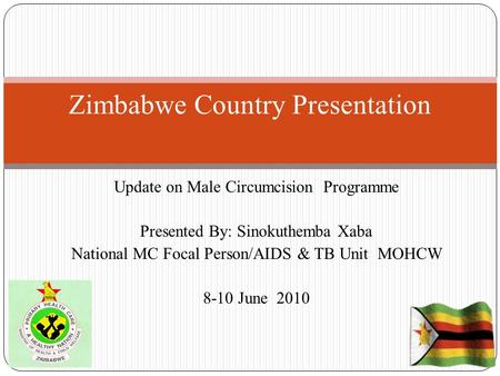 Update on Male Circumcision Programme Presented By: Sinokuthemba Xaba National MC Focal Person/AIDS & TB Unit MOHCW 8-10 June 2010 Zimbabwe Country Presentation.