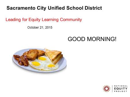 GOOD MORNING! Sacramento City Unified School District Leading for Equity Learning Community October 21, 2015.