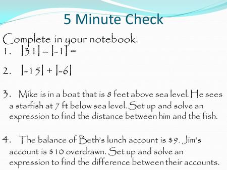 5 Minute Check Complete in your notebook. 1. I31I – I-1I = 2. I-15I + I-6I 3. Mike is in a boat that is 8 feet above sea level. He sees a starfish at 7.