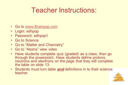 Atoms, Molecules, and Ions Teacher Instructions: Go to www.Brainpop.comwww.Brainpop.com Login: edhpop Password: edhpop1 Go to Science Go to “Matter and.