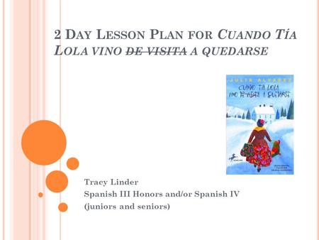 2 D AY L ESSON P LAN FOR C UANDO T ÍA L OLA VINO DE VISITA A QUEDARSE Tracy Linder Spanish III Honors and/or Spanish IV (juniors and seniors)