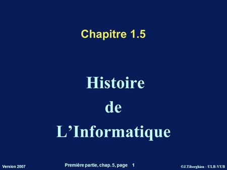 ©J.Tiberghien - ULB-VUB Version 2007 Première partie, chap. 5, page 1 Chapitre 1.5 Histoire de LInformatique.
