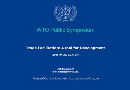 WTO Public Symposium Trade Facilitation: A tool for Development 2005-04-21, GVA, CH Jean E. Kubler U NITED N ATIONS E CONOMIC C OMMISSION.
