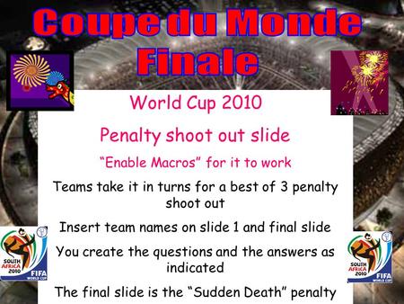 World Cup 2010 Penalty shoot out slide Enable Macros for it to work Teams take it in turns for a best of 3 penalty shoot out Insert team names on slide.