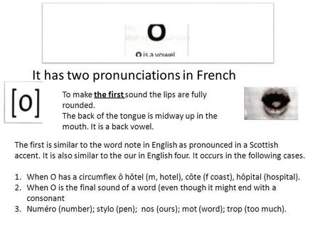 It has two pronunciations in French To make the first sound the lips are fully rounded. The back of the tongue is midway up in the mouth. It is a back.