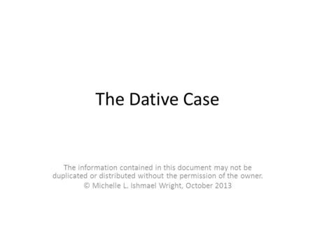The Dative Case The information contained in this document may not be duplicated or distributed without the permission of the owner. © Michelle L. Ishmael.