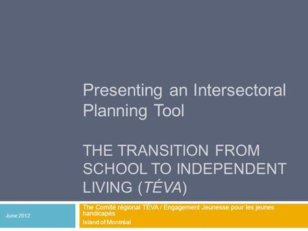 Presenting an Intersectoral Planning Tool THE TRANSITION FROM SCHOOL TO INDEPENDENT LIVING (TÉVA) The Comité régional TÉVA / Engagement Jeunesse pour les.