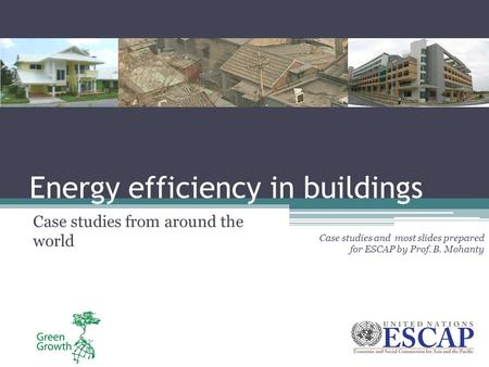 Energy efficiency in buildings Case studies from around the world Case studies and most slides prepared for ESCAP by Prof. B. Mohanty.