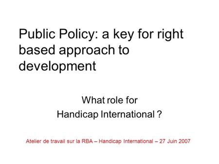 Public Policy: a key for right based approach to development What role for Handicap International ? Atelier de travail sur la RBA – Handicap International.