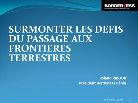 SURMONTER LES DEFIS DU PASSAGE AUX FRONTIERES TERRESTRES Roland RIBOUX Président Borderless Bénin BORDERLESS BENIN 1.