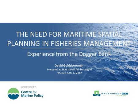 THE NEED FOR MARITIME SPATIAL PLANNING IN FISHERIES MANAGEMENT presented by Experience from the Dogger Bank David Goldsborough Presented at: How should.