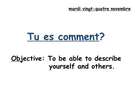 Mardi vingt-quatre novembre Tu es comment? Objective: To be able to describe yourself and others.