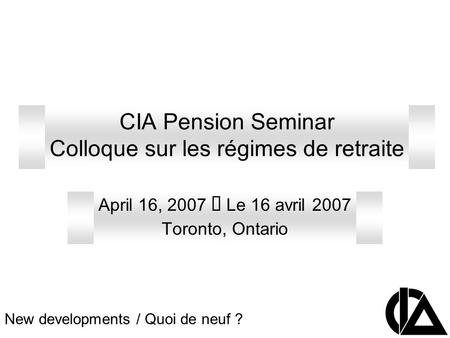 CIA Pension Seminar Colloque sur les régimes de retraite April 16, 2007 Le 16 avril 2007 Toronto, Ontario New developments / Quoi de neuf ?