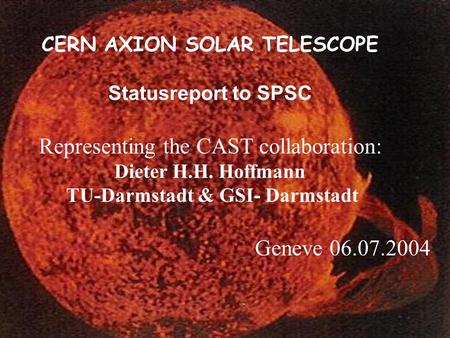 CERN AXION SOLAR TELESCOPE Statusreport to SPSC Representing the CAST collaboration: Dieter H.H. Hoffmann TU-Darmstadt & GSI- Darmstadt Geneve 06.07.2004.