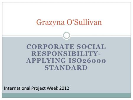CORPORATE SOCIAL RESPONSIBILITY- APPLYING ISO26000 STANDARD Grazyna OSullivan International Project Week 2012.