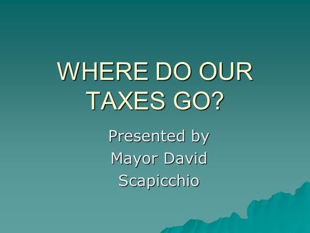 WHERE DO OUR TAXES GO? Presented by Mayor David Scapicchio.