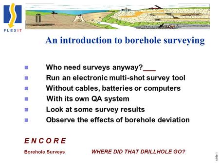 Slide 1 An introduction to borehole surveying Who need surveys anyway? Run an electronic multi-shot survey tool Without cables, batteries or computers.
