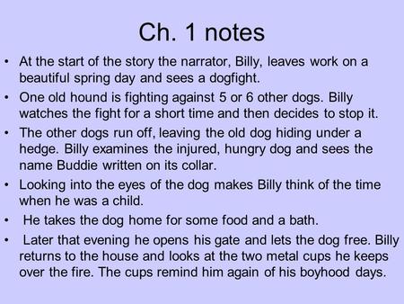 Ch. 1 notes At the start of the story the narrator, Billy, leaves work on a beautiful spring day and sees a dogfight. One old hound is fighting against.