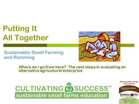 Putting It All Together Where do I go from here? The next steps in evaluating an alternative agricultural enterprise Sustainable Small Farming and Ranching.