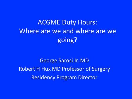 ACGME Duty Hours: Where are we and where are we going? George Sarosi Jr. MD Robert H Hux MD Professor of Surgery Residency Program Director.