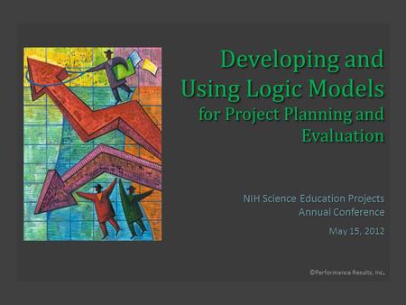 ©Performance Results, Inc. Developing and Using Logic Models for Project Planning and Evaluation NIH Science Education Projects Annual Conference May 15,