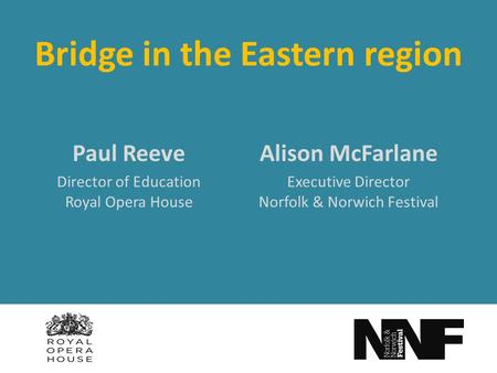 Bridge in the Eastern region Alison McFarlane Executive Director Norfolk & Norwich Festival Paul Reeve Director of Education Royal Opera House.