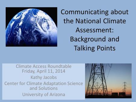 Communicating about the National Climate Assessment: Background and Talking Points Climate Access Roundtable Friday, April 11, 2014 Kathy Jacobs Center.