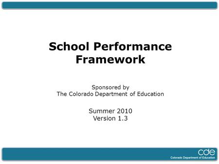 School Performance Framework Sponsored by The Colorado Department of Education Summer 2010 Version 1.3.