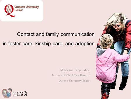 Contact and family communication in foster care, kinship care, and adoption Montserrat Fargas Malet Institute of Child Care Research Queens University.