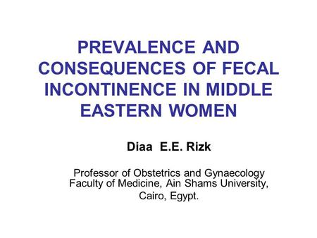 PREVALENCE AND CONSEQUENCES OF FECAL INCONTINENCE IN MIDDLE EASTERN WOMEN Diaa E.E. Rizk Professor of Obstetrics and Gynaecology Faculty of Medicine, Ain.