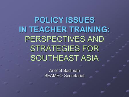 POLICY ISSUES IN TEACHER TRAINING: PERSPECTIVES AND STRATEGIES FOR SOUTHEAST ASIA Arief S Sadiman SEAMEO Secretariat.
