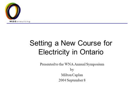 Setting a New Course for Electricity in Ontario Presented to the WNA Annual Symposium by Milton Caplan 2004 September 8.