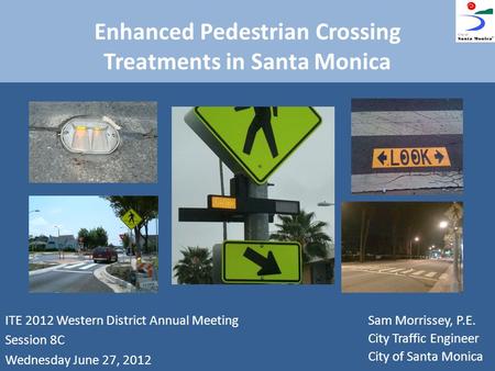 Enhanced Pedestrian Crossing Treatments in Santa Monica ITE 2012 Western District Annual Meeting Session 8C Wednesday June 27, 2012 Sam Morrissey, P.E.