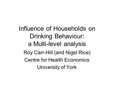 Influence of Households on Drinking Behaviour: a Multi-level analysis Roy Carr-Hill (and Nigel Rice) Centre for Health Economics University of York.