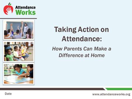 Www.attendanceworks.org Taking Action on Attendance: How Parents Can Make a Difference at Home Date.