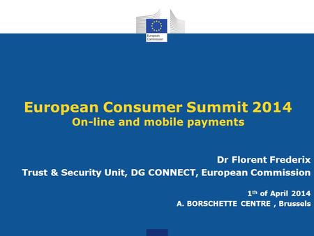 European Consumer Summit 2014 On-line and mobile payments Dr Florent Frederix Trust & Security Unit, DG CONNECT, European Commission 1 th of April 2014.