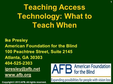 Teaching Access Technology: What to Teach When Ike Presley American Foundation for the Blind 100 Peachtree Street, Suite 2145 Atlanta, GA 30303 404-525-2303.