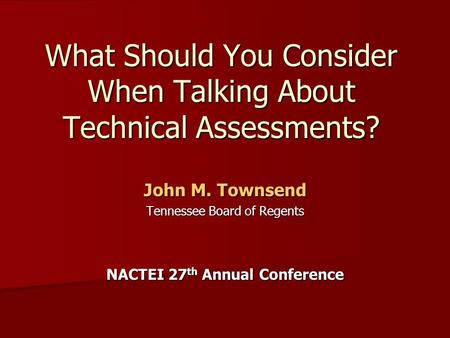 What Should You Consider When Talking About Technical Assessments? John M. Townsend Tennessee Board of Regents NACTEI 27 th Annual Conference.