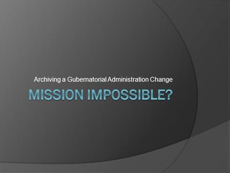 Archiving a Gubernatorial Administration Change. Your Mission (should you chose to accept it) Transition from one Governor to another 3 User Groups 2.