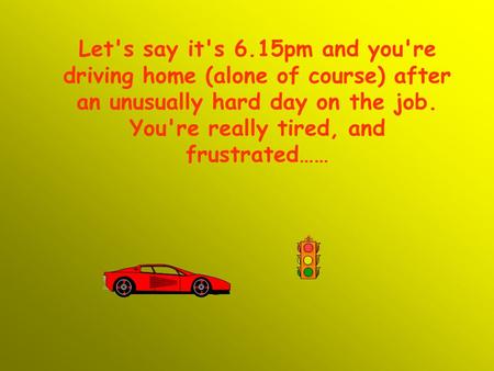 Let's say it's 6.15pm and you're driving home (alone of course) after an unusually hard day on the job. You're really tired, and frustrated……
