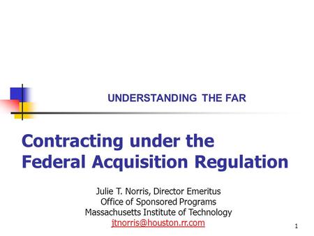 1 Contracting under the Federal Acquisition Regulation UNDERSTANDING THE FAR Julie T. Norris, Director Emeritus Office of Sponsored Programs Massachusetts.