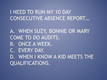 I NEED TO RUN MY 10 DAY CONSECUTIVE ABSENCE REPORT… A. WHEN SUZY, BONNIE OR MARY COME TO DO AUDITS. B. ONCE A WEEK. C. EVERY DAY. D. WHEN I KNOW A KID.